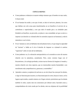 CONCLUSIONES
 Como podemos evidenciar en nuestro trabajo tenemos que el hombre no nace malo;
lo hacen malo
 El ser humano ha creído y cree que el todo, es decir el universo, planeta y los seres
que habitan son solo cosas para transformarlas en un beneficio al servicio de su
centralismo o superioridad, y cree que todo el mundo gira a su alrededor para
brindarle un beneficio, un provecho, un placer o una comodidad, así que se atreve a
imponer con derecho su voluntad sobre los animales (especies no humanas) y toda la
naturaleza o sea la tierra.
 El ser humano es solo un habitante más del planeta tierra y el que tenga la capacidad
de "raciono" o habla no le da el derecho de imponer su voluntad ni sentirse
"superiores" sobre el resto de los habitantes.
 Como podemos ver, la valoración antropocéntrica es la moneda en curso de nuestra
relación con la naturaleza, actualmente. Pero, como veremos luego con el
biocentrismo y la ecología profunda, existen nuevas formas de imaginar el mundo y
nuestra relación con otras especies, que no menoscaban nuestra humanidad y son
moralmente más comprehensivas, generosas y sustentables."
 Aprender a amarse y aceptarse tal cual uno es, no sirve hacer las cosas por los demás,
si algo no funciona para nosotros, no funcionará para los otros, buscar el amor, en los
lugares equivocados, cuando estamos en el lugar correcto, permitimos que los demás
también lo estén, cuanto más nos esmeramos por obtener amor, haciendo cosas y
comportándonos de cierto modo por los demás, más nos alejamos de la posibilidad
 