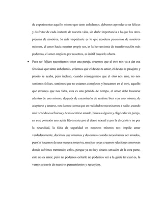 de experimentar aquello mismo que tanto anhelamos, debemos aprender a ser felices
y disfrutar de cada instante de nuestra vida, sin darle importancia a lo que los otros
piensan de nosotros, lo más importante es lo que nosotros pensamos de nosotros
mismos, el amor hacia nuestro propio ser, es la herramienta de transformación más
poderosa, el amor empieza por nosotros, es inútil buscarlo afuera.
 Para ser felices necesitamos tener una pareja, creemos que el otro nos va a dar esa
felicidad que tanto anhelamos, creemos que el deseo es amor, el deseo es pasajero y
pronto se acaba, pero incluso, cuando conseguimos que el otro nos ame, no nos
sentimos felices, sentimos que no estamos completos y buscamos en el otro, aquello
que creemos que nos falta, esta es una pérdida de tiempo, el amor debe buscarse
adentro de uno mismo, después de encontrarlo de sentirse bien con uno mismo, de
aceptarse y amarse, nos damos cuenta que en realidad no necesitamos a nadie, cuando
uno tiene deseos físicos y desea sentirse amado, busca a alguien y elige estar en pareja,
en este contexto uno actúa libremente por el deseo sexual y por la elección y no por
la necesidad, la falta de seguridad en nosotros mismos nos impide amar
verdaderamente, decimos que amamos y deseamos cuando necesitamos ser amados,
pero lo hacemos de una manera posesiva, muchas veces creamos relaciones amorosas
donde sufrimos tremendos celos, porque ya no hay deseos sexuales de la otra parte,
esto no es amor, pero no podemos evitarlo no podemos ver a la gente tal cual es, la
vemos a través de nuestros pensamientos y recuerdos.
 