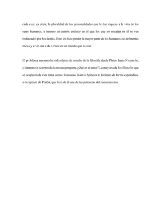 cada cual, es decir, la pluralidad de las personalidades que le dan riqueza a la vida de los
seres humanos, e impuso un patrón estético en el que los que no encajan en él se ven
rechazados por los demás. Esto les hizo perder la mayor parte de los humanos sus referentes
éticos y vivir una vida virtual en un mundo que es real.
El problema amoroso ha sido objeto de estudio de la filosofía desde Platón hasta Nietzsche,
y siempre se ha repetido la misma pregunta ¿Qué es el amor? La mayoría de los filósofos que
se ocuparon de este tema como; Rousseau, Kant o Spinoza lo hicieron de forma esporádica,
a excepción de Platón, que hizo de él una de las potencias del conocimiento.
 