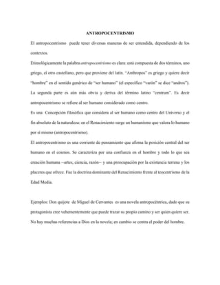 ANTROPOCENTRISMO
El antropocentrismo puede tener diversas maneras de ser entendida, dependiendo de los
contextos.
Etimológicamente la palabra antropocentrismo es clara: está compuesta de dos términos, uno
griego, el otro castellano, pero que proviene del latín. “Anthropos” es griego y quiere decir
“hombre” en el sentido genérico de “ser humano” (el específico “varón” se dice “andros”).
La segunda parte es aún más obvia y deriva del término latino “centrum”. Es decir
antropocentrismo se refiere al ser humano considerado como centro.
Es una Concepción filosófica que considera al ser humano como centro del Universo y el
fin absoluto de la naturaleza: en el Renacimiento surge un humanismo que valora lo humano
por sí mismo (antropocentrismo).
El antropocentrismo es una corriente de pensamiento que afirma la posición central del ser
humano en el cosmos. Se caracteriza por una confianza en el hombre y todo lo que sea
creación humana --artes, ciencia, razón-- y una preocupación por la existencia terrena y los
placeres que ofrece. Fue la doctrina dominante del Renacimiento frente al teocentrismo de la
Edad Media.
Ejemplos: Don quijote de Miguel de Cervantes es una novela antropocéntrica, dado que su
protagonista cree vehementemente que puede trazar su propio camino y ser quien quiere ser.
No hay muchas referencias a Dios en la novela; en cambio se centra el poder del hombre.
 