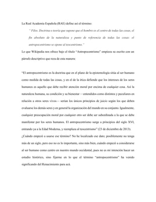 La Real Academia Española (RAE) define así el término:
“ Filos. Doctrina o teoría que supone que el hombre es el centro de todas las cosas, el
fin absoluto de la naturaleza y punto de referencia de todas las cosas: el
antropocentrismo se opone al teocentrismo.”
Lo que Wikipedia nos ofrece bajo el título “Antropocentrismo” empieza su escrito con un
párrafo descriptivo que reza de esta manera:
“El antropocentrismo es la doctrina que en el plano de la epistemología sitúa al ser humano
como medida de todas las cosas, y en el de la ética defiende que los intereses de los seres
humanos es aquello que debe recibir atención moral por encima de cualquier cosa. Así la
naturaleza humana, su condición y su bienestar —entendidos como distintos y peculiares en
relación a otros seres vivos— serían los únicos principios de juicio según los que deben
evaluarse los demás seres y en general la organización del mundo en su conjunto. Igualmente,
cualquier preocupación moral por cualquier otro ser debe ser subordinada a la que se debe
manifestar por los seres humanos. El antropocentrismo surge a principios del siglo XVI,
entrando ya a la Edad Moderna, y reemplaza al teocentrismo” (23 de diciembre de 2013).
¿Cuándo empezó a usarse ese término? No he localizado ese dato; posiblemente no tenga
más de un siglo, pero eso no es lo importante, sino más bien, cuándo empezó a considerarse
al ser humano como centro en nuestro mundo occidental, pues no es mi intención hacer un
estudio histórico, sino fijarme en lo que el término “antropocentrismo” ha venido
significando del Renacimiento para acá.
 