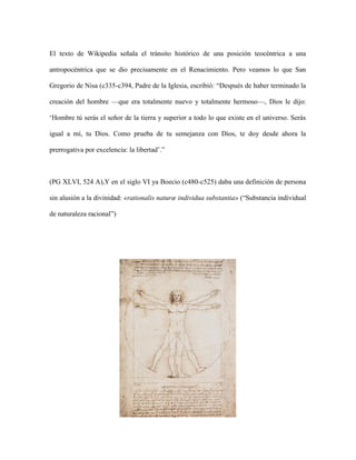 El texto de Wikipedia señala el tránsito histórico de una posición teocéntrica a una
antropocéntrica que se dio precisamente en el Renacimiento. Pero veamos lo que San
Gregorio de Nisa (c335-c394, Padre de la Iglesia, escribió: “Después de haber terminado la
creación del hombre —que era totalmente nuevo y totalmente hermoso—, Dios le dijo:
‘Hombre tú serás el señor de la tierra y superior a todo lo que existe en el universo. Serás
igual a mí, tu Dios. Como prueba de tu semejanza con Dios, te doy desde ahora la
prerrogativa por excelencia: la libertad’.”
(PG XLVI, 524 A),Y en el siglo VI ya Boecio (c480-c525) daba una definición de persona
sin alusión a la divinidad: «rationalis naturæ individua substantia» (“Substancia individual
de naturaleza racional”)
 