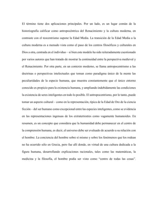 El término tiene dos aplicaciones principales. Por un lado, es un lugar común de la
historiografía calificar como antropocéntrica del Renacimiento y la cultura moderna, en
contraste con el teocentrismo supone la Edad Media. La transición de la Edad Media a la
cultura moderna es a menudo vista como el paso de los centros filosóficos y culturales en
Dios a otra, centrada en el individuo – si bien este modelo ha sido reiteradamente cuestionado
por varios autores que han tratado de mostrar la continuidad entre la perspectiva medieval y
el Renacimiento. Por otra parte, en un contexto moderno, se llama antropocentrismo a las
doctrinas o perspectivas intelectuales que toman como paradigma único de la mente las
peculiaridades de la especie humana, que muestra constantemente que el único entorno
conocido es propicio para la existencia humana, y ampliando indebidamente las condiciones
la existencia de seres inteligentes en todo lo posible. El antropocentrismo, por lo tanto, puede
tomar un aspecto cultural – como en la representación, típica de la Edad de Oro de la ciencia
ficción – del ser humano como excepcional entre las especies inteligentes, como se evidencia
en las representaciones ingenuas de los extraterrestres como vagamente humanoides. En
resumen, es un concepto que considera que la humanidad debe permanecer en el centro de
la comprensión humana, es decir, el universo debe ser evaluado de acuerdo a su relación con
el hombre. La conciencia del hombre sobre sí mismo y sobre los fenómenos que los rodean
no ha ocurrido sólo en Grecia, pero fue allí donde, en virtud de una cultura dedicada a la
figura humana, desarrollando explicaciones racionales, tales como las matemáticas, la
medicina y la filosofía, el hombre podía ser visto como “centro de todas las cosas”.
 