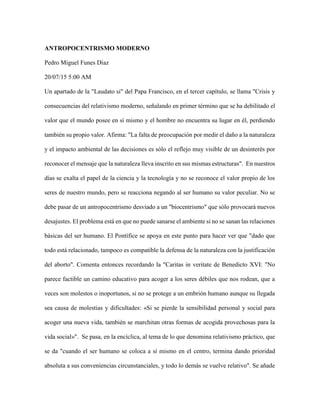 ANTROPOCENTRISMO MODERNO
Pedro Miguel Funes Díaz
20/07/15 5:00 AM
Un apartado de la "Laudato si" del Papa Francisco, en el tercer capítulo, se llama "Crisis y
consecuencias del relativismo moderno, señalando en primer término que se ha debilitado el
valor que el mundo posee en sí mismo y el hombre no encuentra su lugar en él, perdiendo
también su propio valor. Afirma: "La falta de preocupación por medir el daño a la naturaleza
y el impacto ambiental de las decisiones es sólo el reflejo muy visible de un desinterés por
reconocer el mensaje que la naturaleza lleva inscrito en sus mismas estructuras". En nuestros
días se exalta el papel de la ciencia y la tecnología y no se reconoce el valor propio de los
seres de nuestro mundo, pero se reacciona negando al ser humano su valor peculiar. No se
debe pasar de un antropocentrismo desviado a un "biocentrismo" que sólo provocará nuevos
desajustes. El problema está en que no puede sanarse el ambiente si no se sanan las relaciones
básicas del ser humano. El Pontífice se apoya en este punto para hacer ver que "dado que
todo está relacionado, tampoco es compatible la defensa de la naturaleza con la justificación
del aborto". Comenta entonces recordando la "Caritas in veritate de Benedicto XVI: "No
parece factible un camino educativo para acoger a los seres débiles que nos rodean, que a
veces son molestos o inoportunos, si no se protege a un embrión humano aunque su llegada
sea causa de molestias y dificultades: «Si se pierde la sensibilidad personal y social para
acoger una nueva vida, también se marchitan otras formas de acogida provechosas para la
vida social»". Se pasa, en la encíclica, al tema de lo que denomina relativismo práctico, que
se da "cuando el ser humano se coloca a sí mismo en el centro, termina dando prioridad
absoluta a sus conveniencias circunstanciales, y todo lo demás se vuelve relativo". Se añade
 