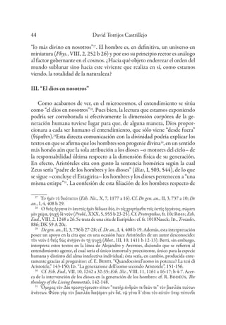 David Torrijos Castrillejo
44
“lo más divino en nosotros”27
. El hombre es, en definitiva, un universo en
miniatura (Phys., VIII, 2, 252 b 26) y por eso su principio rector es análogo
al factor gobernante en el cosmos. ¿Hacia qué objeto enderezar el orden del
mundo sublunar sino hacia este viviente que realiza en sí, como estamos
viendo, la totalidad de la naturaleza?
III. “El dios en nosotros”
Como acabamos de ver, en el microcosmos, el entendimiento se sitúa
como “el dios en nosotros”28
. Pues bien, la lectura que estamos exponiendo
podría ser corroborada si efectivamente la dimensión corpórea de la ge-
neración humana tuviese lugar para que, de alguna manera, Dios propor-
cionara a cada ser humano el entendimiento, que sólo viene “desde fuera”
(θύραθεν).29
Esta directa comunicación con la divinidad podría explicar los
textos en que se afirma que los hombres son progenie divina30
, en un sentido
más hondo aún que la sola atribución a los dioses –o motores del cielo– de
la responsabilidad última respecto a la dimensión física de su generación.
En efecto, Aristóteles cita con gusto la sentencia homérica según la cual
Zeus sería “padre de los hombres y los dioses” (Ilias, I, 503, 544), de lo que
se sigue –concluye el Estagirita– los hombres y los dioses pertenecen a “una
misma estirpe”31
. La confesión de esta filiación de los hombres respecto de
27
Ἐν ἡμῖν τὸ θειότατον (Eth. Nic., X, 7, 1177 a 16). Cf. De gen. an., II, 3, 737 a 10; De
an., I, 4, 408 b 29.
28
Ὁ θεὸς ὄργανα ἐν ἑαυτοῖς ἡμῖν δέδωκε δύο, ἐν οἷς χρησόμεθα τοῖς ἐκτὸς ὀργάνοις, σώματι
μὲν χεῖρα, ψυχῇ δὲ νοῦν (Probl., XXX, 5, 955 b 23-25). Cf. Protreptikos, fr. 10c Ross; Eth.
Eud., VIII, 2, 1248 a 26. Se trata de una cita de Eurípides: cf. fr. 1018Nauck; Id., Troiades,
886; DK 59 A 20c.
29
De gen. an., II, 3, 736 b 27-28; cf. De an., I, 4, 408 b 19. Además, esta interpretación
posee un apoyo en la cita que en una ocasión hace Aristóteles de un autor desconocido:
τὸν νοῦν ὁ θεὸς θῶς ἀνῆψεν ἐν τῇ ψυχῇ (Rhet., III, 10, 1411 b 12-13). Berti, sin embargo,
interpreta estos textos en la línea de Alejandro y Averroes, diciendo que se refieren al
entendimiento agente, el cual sería el único inmortal y preexistente, único para la especie
humana y distinto del alma intelectiva individual; ésta sería, en cambio, producida ente-
ramente gracias al progenitor: cf. E. Berti, “Quandoesistel’uomo in potenza? La tesi di
Aristotele,” 143-150; Id. “La generazione dell’uomo secondo Aristotele”, 151-156.
30
Cf. Eth. Eud., VII, 10, 1242 a 32-35; Eth. Nic., VIII, 11, 1161 a 16-17; b 4-7. Acer-
ca de la intervención de los dioses en la generación de los hombres: cf. R. Bodéüs, The
theology of the Living Immortals, 142-148.
31
Ὅμηρος τὸν Δία προσηγόρευσεν εἰπων “πατὴρ ἀνδρῶν τε θεῶν τε” τὸν βασιλέα τούτων
ἁνάντων. Φύσει γὰρ τὸν βασιλέα διαφέρειν μὲν δεῖ, τῷ γένει δ᾽εἲναι τὸν αὐτόν· ὅπερ πέπονθε
 