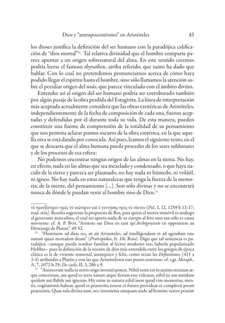 Dios y “antropocentrismo” en Aristóteles 45
los dioses justifica la definición del ser humano con la paradójica califica-
ción de “dios mortal”32
. Tal relativa divinidad que el hombre comparte pa-
rece apuntar a un origen sobrenatural del alma. En este sentido creemos
podría leerse el famoso thyrathen, arriba referido, que tanto ha dado que
hablar. Con lo cual no pretendemos pronunciarnos acerca de cómo haya
podido llegar el espíritu hasta el hombre, sino sólo llamamos la atención so-
bre el peculiar origen del noûs, que parece vinculado con el ámbito divino.
Entender así el origen del ser humano podría ser corroborado también
por algún pasaje de la obra perdida del Estagirita. La línea de interpretación
más aceptada actualmente considera que las obras exotéricas de Aristóteles,
independientemente de la fecha de composición de cada una, fueron acep-
tadas y defendidas por él durante toda su vida. De esta manera, pueden
constituir una fuente de comprensión de la totalidad de su pensamiento
que nos permita aclarar puntos oscuros de la obra esotérica, en la que aque-
lla otra se está dando por conocida. Así pues, leamos el siguiente texto, en el
que se descarta que el alma humana pueda proceder de los seres sublunares
y de los procesos de esa esfera:
No podemos encontrar ningún origen de las almas en la tierra. No hay,
en efecto, nada en las almas que sea mezclado y condensado, o que haya na-
cido de la tierra y parezca ser plasmado, no hay nada ni húmedo, ni volátil,
ni ígneo. No hay nada en estas naturalezas que tenga la fuerza de la memo-
ria, de la mente, del pensamiento (…). Son sólo divinas y no se encontrará
nunca de dónde le puedan venir al hombre sino de Dios.33
τὸ πρεσβύτερον πρὸς τὸ νεώτερον καὶ ὁ γεννήσας πρὸς τὸ τέκτον (Pol., I, 12, 1259 b 12-17;
trad. mía). Resulta sugerente la propuesta de Bos, para quien el motor inmóvil es análogo
al generante masculino, el cual no aporta nada de su cuerpo al feto sino tan sólo es causa
moviente: cf. A. P. Bos, “Aristote sur Dieu en tant qu’Archégeneseôs en opposition au
Démiurge de Platon”, 49-52.
32
“Hominem ad duas res, ut ait Aristoteles, ad intelligendum et ad agendum esse
natum quasi mortalem deum” (Protreptikos, fr. 10c Ross). Digo que tal sentencia es pa-
radójica –aunque pueda resultar familiar al lector moderno tras haberla popularizado
Hobbes– pues la definición de la noción de dios más extendida entre los griegos de época
clásica es la de viviente inmortal, autárquico y feliz, como rezan las Definitiones (411 a
3-4) atribuidas a Platón y con las que Aristótelesen este punto conviene: cf. v.gr. Metaph.,
Λ, 7, 1072 b 29; De caelo, II, 3, 286 a 9.
33
“Animorum nulla in terris origo inveniri potest. Nihil enim est in animis mixtum at-
que concretum, aut quod ex terra natum atque fictum esse videatur, nihil ne aut umidum
quidem aut flabile aut igneum. His enim in naturis nihil inest quod vim memoriae, men-
tis, cogitationis habeat, quod et praeterita teneat et futura provideat et complecti possit
praesentia. Quae sola divina sunt, nec invenietur umquam unde ad homine venire possint
 