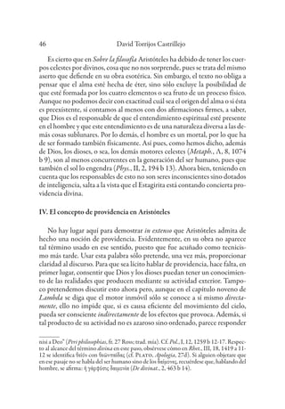 David Torrijos Castrillejo
46
Es cierto que en Sobre la filosofía Aristóteles ha debido de tener los cuer-
pos celestes por divinos, cosa que no nos sorprende, pues se trata del mismo
aserto que defiende en su obra esotérica. Sin embargo, el texto no obliga a
pensar que el alma esté hecha de éter, sino sólo excluye la posibilidad de
que esté formada por los cuatro elementos o sea fruto de un proceso físico.
Aunque no podemos decir con exactitud cuál sea el origen del alma o si ésta
es preexistente, sí contamos al menos con dos afirmaciones firmes, a saber,
que Dios es el responsable de que el entendimiento espiritual esté presente
en el hombre y que este entendimiento es de una naturaleza diversa a las de-
más cosas sublunares. Por lo demás, el hombre es un mortal, por lo que ha
de ser formado también físicamente. Así pues, como hemos dicho, además
de Dios, los dioses, o sea, los demás motores celestes (Metaph., Λ, 8, 1074
b 9), son al menos concurrentes en la generación del ser humano, pues que
también el sol lo engendra (Phys., II, 2, 194 b 13). Ahora bien, teniendo en
cuenta que los responsables de esto no son seres inconscientes sino dotados
de inteligencia, salta a la vista que el Estagirita está contando concierta pro-
videncia divina.
IV. El concepto de providencia en Aristóteles
No hay lugar aquí para demostrar in extenso que Aristóteles admita de
hecho una noción de providencia. Evidentemente, en su obra no aparece
tal término usado en ese sentido, puesto que fue acuñado como tecnicis-
mo más tarde. Usar esta palabra sólo pretende, una vez más, proporcionar
claridad al discurso. Para que sea lícito hablar de providencia, hace falta, en
primer lugar, consentir que Dios y los dioses puedan tener un conocimien-
to de las realidades que producen mediante su actividad exterior. Tampo-
co pretendemos discutir esto ahora pero, aunque en el capítulo noveno de
Lambda se diga que el motor inmóvil sólo se conoce a sí mismo directa-
mente, ello no impide que, si es causa eficiente del movimiento del cielo,
pueda ser consciente indirectamente de los efectos que provoca. Además, si
tal producto de su actividad no es azaroso sino ordenado, parece responder
nisi a Deo” (Peri philosophias, fr. 27 Ross; trad. mía). Cf. Pol., I, 12, 1259 b 12-17. Respec-
to al alcance del término divina en este paso, obsérvese cómo en Rhet., III, 18, 1419 a 11-
12 se identifica θεῖόν con θεῶνπαῖδας (cf. Plato, Apologia, 27d). Si alguien objetare que
en ese pasaje no se habla del ser humano sino de los δαίμονες, recuérdese que, hablando del
hombre, se afirma: ἡ γὰρφύσις δαιμονία (De divinat., 2, 463 b 14).
 