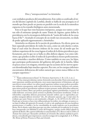 Dios y “antropocentrismo” en Aristóteles 47
a un verdadero producto del entendimiento. Este orden es confesado al ini-
cio del décimo capítulo de Lambda, donde se habla de una jerarquía en el
mundo que bien puede ser puesta en paralelo con la escala de la naturaleza
expuesta en los tratados biológicos antes mencionada.
Esto es lo que han visto bastantes intérpretes, aunque nos vamos a ceñir
tan sólo al eminente ejemplo de santo Tomás de Aquino, quien define la
providencia con la circunspecta definición de “razón del orden de las cosas
hacia el fin”34
. Acuñado el concepto de un modo tan circunscrito, no duda
de poder aplicarlo rigurosamente a Aristóteles:
Aristóteles no disiente de la noción de providencia. En efecto, pone un
bien separado providente de todos los seres, como un solo dueño o señor,
bajo el cual están los diversos órdenes de las cosas: de tal modo que los
órdenes superiores de las cosas logran el orden de la divina providencia per-
fectamente, por lo que no se halla en ellos defecto alguno. Los entes infe-
riores, que pueden recibir el orden de la providencia menos perfectamente,
están sometidos a muchos defectos. Como también en una casa, los hijos,
que participan perfectamente del gobierno del padre de la familia, fallan
en pocas cosas o en ninguna, mientras que las acciones de los siervos apare-
cen desordenadas bajo muchos aspectos. Por esto, en los cuerpos inferiores
encontramos deficiencias del orden natural que vemos nunca fallan en los
cuerpos superiores.35
34
“Ratio ordinisrerum in finem” (S. Thomas Aquinatis, S. Th., I, 22, 1, in c.).
35
“Ab hac etiam providentiae ratione Aristoteles non discordat. Ponit enim unum bo-
num separatum omnibus providentem, sicut unum imperatorem vel dominum, sub quo
sunt diversi rerum ordines: ita scilicet quod superiores ordines rerum perfecte providen-
tiae ordinem consequuntur, unde nullus defectus in eis invenitur. Inferiora vero entium,
quae minus perfecte providentiae ordinem recipere possunt, multis defectibus subiacent;
sicut etiam in domo, liberi, qui perfecte participant regimen patrisfamilias, in paucis vel
nullis deficiunt: servorum autem actiones in pluribus inveniuntur inordinatae. Unde in
inferioribus corporibus defectus proveniunt naturalis ordinis, qui in superioribus cor-
poribus nunquam deficere invenitur” (Id., De substantiis separatis, cap. 3; trad. mía). Es
evidente que santo Tomás se está remitiendo a Metaph., Λ, 10, 1075 b 11-25; 1076 a 4.
Puede que su lectura se haya visto influenciada por los árabes; sin embargo, no parece es-
tar bajo el influjo del opúsculo De mundo, el cual se vale ampliamente de estas metáforas
pertenecientes a Lambda y las lee vinculándolas de modo explícito con la providencia
divina. Por lo demás, nada obsta para que esta obra, incluida por la tradición en el corpus,
haya interpretado con fidelidad el sentir del Estagirita, aunque resulte difícil admitir la
opinión de Reale y Bos, quienes defienden su autenticidad: cf. G. Reale and A. P. Bos, Il
Trattato Sul cosmo per Alessandro attribuito ad Aristotele. Bos admite también la provi-
dencia, concediendo gran importancia a muchos testigos de la antigüedad: cf. A. P. Bos,
The Theme of Divine Pronoia in Plato and Aristotle.
 
