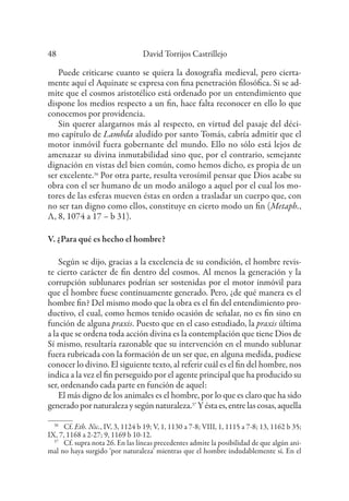 David Torrijos Castrillejo
48
Puede criticarse cuanto se quiera la doxografía medieval, pero cierta-
mente aquí el Aquinate se expresa con fina penetración filosófica. Si se ad-
mite que el cosmos aristotélico está ordenado por un entendimiento que
dispone los medios respecto a un fin, hace falta reconocer en ello lo que
conocemos por providencia.
Sin querer alargarnos más al respecto, en virtud del pasaje del déci-
mo capítulo de Lambda aludido por santo Tomás, cabría admitir que el
motor inmóvil fuera gobernante del mundo. Ello no sólo está lejos de
amenazar su divina inmutabilidad sino que, por el contrario, semejante
dignación en vistas del bien común, como hemos dicho, es propia de un
ser excelente.36
Por otra parte, resulta verosímil pensar que Dios acabe su
obra con el ser humano de un modo análogo a aquel por el cual los mo-
tores de las esferas mueven éstas en orden a trasladar un cuerpo que, con
no ser tan digno como ellos, constituye en cierto modo un fin (Metaph.,
Λ, 8, 1074 a 17 – b 31).
V. ¿Para qué es hecho el hombre?
Según se dijo, gracias a la excelencia de su condición, el hombre revis-
te cierto carácter de fin dentro del cosmos. Al menos la generación y la
corrupción sublunares podrían ser sostenidas por el motor inmóvil para
que el hombre fuese continuamente generado. Pero, ¿de qué manera es el
hombre fin? Del mismo modo que la obra es el fin del entendimiento pro-
ductivo, el cual, como hemos tenido ocasión de señalar, no es fin sino en
función de alguna praxis. Puesto que en el caso estudiado, la praxis última
a la que se ordena toda acción divina es la contemplación que tiene Dios de
Sí mismo, resultaría razonable que su intervención en el mundo sublunar
fuera rubricada con la formación de un ser que, en alguna medida, pudiese
conocer lo divino. El siguiente texto, al referir cuál es el fin del hombre, nos
indica a la vez el fin perseguido por el agente principal que ha producido su
ser, ordenando cada parte en función de aquel:
El más digno de los animales es el hombre, por lo que es claro que ha sido
generadopornaturalezaysegúnnaturaleza.37
Yéstaes,entrelascosas,aquella
36
Cf. Eth. Nic., IV, 3, 1124 b 19; V, 1, 1130 a 7-8; VIII, 1, 1115 a 7-8; 13, 1162 b 35;
IX, 7, 1168 a 2-27; 9, 1169 b 10-12.
37
Cf. supra nota 26. En las líneas precedentes admite la posibilidad de que algún ani-
mal no haya surgido ‘por naturaleza’ mientras que el hombre indudablemente sí. En el
 