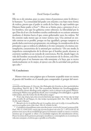 David Torrijos Castrillejo
50
Ello no es de extrañar, pues ya antes vimos el parentesco entre lo divino y
lo humano: “La comunidad del padre con relación a sus hijos tiene forma
de realeza, puesto que el padre se cuida de los hijos; de aquí también que
Homero llame padre a Zeus”41
. Dios no se limita, pues, a procurar el ser a
los hombres, sino que los gobierna como soberano. La liberalidad por la
que Dios da el ser a los hombres resulta confirmada en su carácter amoroso
mediante el destino hacia el que, como gobernador suyo, los ordena. Tal
fin consiste nada menos que en tener noticia suya. Una amistad en sen-
tido estricto no es posible, porque no hay igualdad y porque tampoco se
puede darla convivencia propiamente; sin embargo, la consideración de los
principios a que se ordena la sabiduría es lo más semejante a la mutua con-
templación, característica de la amistad por excelencia.42
De este modo, la
imperfecta contemplación de lo divino que el hombre puede alcanzar se
convierte también en un remedo de convivencia. Por fin, dando lugar a la
vida del hombre encauzada hacia el conocimiento de lo divino, está Dios
queriendo para el ser humano una vida semejante a la Suya, que se recrea
intelectualmente en lo mejor, al ejercer con ello la actividad más perfecta
que cabe.43
VI. Conclusiones
Hemos visto en estas páginas que es bastante aceptable tener en cuenta
el puesto del hombre en el mundo para comprender el porqué del movi-
aristotélico de Brentano. E. Zeller, Die Philosophie der Griechen in ihrer geschichtlichen
Entwicklung, Theil II, Ab. 2, 790: “Die wesentliche Wahrheit des Vorsehungsglaubens
will Aristoteles darum allerdings nicht aufgeben; auch er erkennt in der ganzen Weltein-
richtung das Walten einer göttlichen Kraft, einer vernünftigen Zweckthätigkeit, er glaubt
insbesondere, dass die Götter für die Menschen sorgen.”
41
Ἡ μὲν γὰρ πατρὸς πρὸς υἱεῖς κοινωνία βασιλείας ἔχει σχῆμα· τῶν τέκνων γὰρ τῷ πατρὶ
μέλει· ἐντεῦθεν δὲ καὶ Ὅμηρος τὸν Δία πατέρα προσαγορεύει (Eth. Nic., VIII, 10, 1160 b
24-26; trad. J. Marías).
42
Φανερὸν οὖν ὅτι τὸ αἰσθάνεσθαι καὶ τὸ γνωρίζειν, ὥστε καὶ τὸ συζῆν τὸ συναισθάνεσθαι
καὶ τὸ συγγνωρίζειν ἐστίν (Eth. Eud., VII, 12, 1244 b 24-26).
43
Considéreseelparalelismoentreestosdostextos:γνωστὸςδὲ[γίνεται]γινώσκων(Eth.
Eud., VII, 12, 1245 a 8-9); νοητὸς γὰρ γίγνεται θιγγάνων καὶ νοῶν (Λ, 7, 1072 b 20-21). El
primero trata acerca de la actualidad que gana el ser humano cuando se conoce a sí mismo,
mientras que el segundo se refiere a la actualidad originaria del entendimiento divino.
Poseer la noticia de los primeros principios metafísicos y contemplarlos en sí constituye la
vida más semejante a la divina que es posible en el hombre.
 