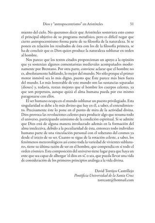 Dios y “antropocentrismo” en Aristóteles 51
miento del cielo. No queremos decir que Aristóteles sostuviera esto como
el principal objetivo de su programa metafísico, pero es difícil negar que
cierto antropocentrismo forma parte de su filosofía de la naturaleza. Si se
ponen en relación los resultados de ésta con los de la filosofía primera, se
ha de concluir que es Dios quien produce la naturaleza sublunar en orden
al hombre.
Nos parece que los textos citados proporcionan un apoyo a la opinión
que ya sostenían algunos comentaristas medievales acompañados moder-
namente por Brentano. Por otra parte, conviene aclarar que el hombre no
es, absolutamente hablando, lo mejor del mundo. No sólo porque el primer
motor inmóvil sea lo más digno, puesto que Éste parece más bien fuera
del mundo. Lo más honorable de este mundo son las sustancias separadas
(dioses) y, todavía, restan mejores que el hombre los cuerpos celestes, ya
que son perpetuos, aunque quizá el alma humana pueda por eso mismo
paragonarse con ellos.
El ser humano ocupa en el mundo sublunar un puesto privilegiado. Esta
singularidad se debe a lo más divino que hay en él, a saber, el entendimien-
to. Precisamente éste lo pone en el punto de mira de la actividad divina.
Dios provoca las revoluciones celestes para producir algo que resuma todo
el universo, participando asimismo de la condición espiritual. Si se admite
que Dios está de alguna manera involucrado además en la formación del
alma intelectiva, debido a la peculiaridad de ésta, entonces todo individuo
humano parte de una vinculación personal con el soberano del cosmos ya
desde el inicio de su ser. Cuanto se sigue de la rotación celeste, a saber, los
fenómenos meteorológicos así como toda la variedad de vivientes subluna-
res, tiene su última razón de ser en el hombre, que compendia en sí todo el
orden cósmico. Esta composición del universo tiene lugar para que haya un
ente que sea capaz de albergar ‘el dios en sí,’ o sea, que pueda llevar una vida
de consideración de los primeros principios análoga a la vida divina.
David Torrijos Castrillejo
Pontificia Universidad de la Santa Cruz
torrcastr@hotmail.com
 
