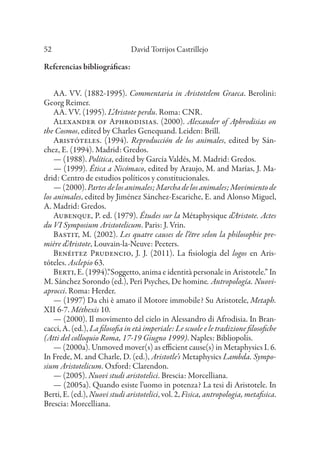 David Torrijos Castrillejo
52
Referencias bibliográficas:
AA. VV. (1882-1995). Commentaria in Aristotelem Graeca. Berolini:
Georg Reimer.
AA. VV. (1995). L’Aristote perdu. Roma: CNR.
Alexander of Aphrodisias. (2000). Alexander of Aphrodisias on
the Cosmos, edited by Charles Genequand. Leiden: Brill.
Aristóteles. (1994). Reproducción de los animales, edited by Sán-
chez, E. (1994). Madrid: Gredos.
— (1988). Política, edited by García Valdés, M. Madrid: Gredos.
— (1999). Ética a Nicómaco, edited by Araujo, M. and Marías, J. Ma-
drid: Centro de estudios políticos y constitucionales.
—(2000).Partesdelosanimales;Marchadelosanimales;Movimientode
los animales, edited by Jiménez Sánchez-Escariche, E. and Alonso Miguel,
A. Madrid: Gredos.
Aubenque, P. ed. (1979). Études sur la Métaphysique d’Aristote. Actes
du VI Symposium Aristotelicum. Paris: J. Vrin.
Bastit, M. (2002). Les quatre causes de l’être selon la philosophie pre-
mière d’Aristote, Louvain-la-Neuve: Peeters.
Benéitez Prudencio, J. J. (2011). La fisiología del logos en Aris-
tóteles. Asclepio 63.
Berti, E. (1994).“Soggetto, anima e identità personale in Aristotele.” In
M. Sánchez Sorondo (ed.), Peri Psyches, De homine. Antropología. Nuovi-
aprocci. Roma: Herder.
— (1997) Da chi è amato il Motore immobile? Su Aristotele, Metaph.
XII 6-7. Méthexis 10.
— (2000). Il movimento del cielo in Alessandro di Afrodisia. In Bran-
cacci, A. (ed.), La filosofia in età imperiale: Le scuole e le tradizione filosofiche
(Atti del colloquio Roma, 17-19 Giugno 1999). Naples: Bibliopolis.
— (2000a). Unmoved mover(s) as efficient cause(s) in Metaphysics L 6.
In Frede, M. and Charle, D. (ed.), Aristotle’s Metaphysics Lambda. Sympo-
sium Aristotelicum. Oxford: Clarendon.
— (2005). Nuovi studi aristotelici. Brescia: Morcelliana.
— (2005a). Quando esiste l’uomo in potenza? La tesi di Aristotele. In
Berti, E. (ed.), Nuovi studi aristotelici, vol. 2, Fisica, antropologia, metafisica.
Brescia: Morcelliana.
 