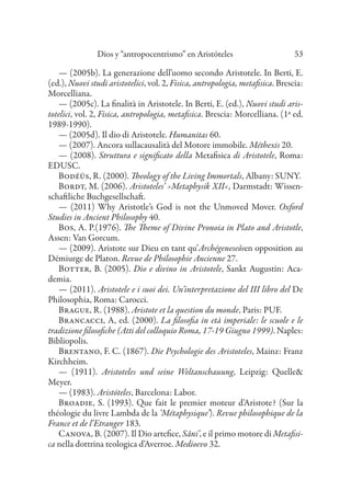 Dios y “antropocentrismo” en Aristóteles 53
— (2005b). La generazione dell’uomo secondo Aristotele. In Berti, E.
(ed.), Nuovi studi aristotelici, vol. 2, Fisica, antropologia, metafisica. Brescia:
Morcelliana.
— (2005c). La finalità in Aristotele. In Berti, E. (ed.), Nuovi studi aris-
totelici, vol. 2, Fisica, antropologia, metafisica. Brescia: Morcelliana. (1ª ed.
1989-1990).
— (2005d). Il dio di Aristotele. Humanitas 60.
— (2007). Ancora sullacausalità del Motore immobile. Méthexis 20.
— (2008). Struttura e significato della Metafisica di Aristotele, Roma:
EDUSC.
Bodéüs, R. (2000). Theology of the Living Immortals, Albany: SUNY.
Bordt, M. (2006). Aristoteles’ ›Metaphysik XII‹, Darmstadt: Wissen-
schaftliche Buchgesellschaft.
— (2011) Why Aristotle’s God is not the Unmoved Mover. Oxford
Studies in Ancient Philosophy 40.
Bos, A. P.(1976). The Theme of Divine Pronoia in Plato and Aristotle,
Assen: Van Gorcum.
— (2009). Aristote sur Dieu en tant qu’Archégeneseôsen opposition au
Démiurge de Platon. Revue de Philosophie Ancienne 27.
Botter, B. (2005). Dio e divino in Aristotele, Sankt Augustin: Aca-
demia.
— (2011). Aristotele e i suoi dei. Un’interpretazione del III libro del De
Philosophia, Roma: Carocci.
Brague, R. (1988). Aristote et la question du monde, Paris: PUF.
Brancacci, A, ed. (2000). La filosofia in età imperiale: le scuole e le
tradizione filosofiche (Atti del colloquio Roma, 17-19 Giugno 1999). Naples:
Bibliopolis.
Brentano, F. C. (1867). Die Psychologie des Aristoteles, Mainz: Franz
Kirchheim.
— (1911). Aristoteles und seine Weltanschauung, Leipzig: Quelle&
Meyer.
— (1983). Aristóteles, Barcelona: Labor.
Broadie, S. (1993). Que fait le premier moteur d’Aristote? (Sur la
théologie du livre Lambda de la ‘Métaphysique’). Revue philosophique de la
France et de l’Etranger 183.
Canova, B. (2007). Il Dio artefice, Sâni’, e il primo motore di Metafisi-
ca nella dottrina teologica d’Averroe. Medioevo 32.
 