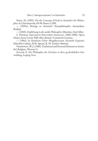 Dios y “antropocentrismo” en Aristóteles 55
Seidl, H. (1995). On the Concept of God in Aristotle’s De Philoso-
phia. In L’Aristoteperdu, 69-90. Roma: CNR.
— (1995a). Beiträge zu Aristoteles’ Naturphilosophie, Amsterdam:
Rodopi.
— (2010). Einführung in die antike Philosophie, München: Karl Alber.
S. Thomae Aquinatis Doctoris Angelici. (1882-1996). Opera
Omnia. Iussu Leonis XIII edita. Romae: Commissio Leonina.
— (1964). In Duodecim Libros Metaphysicorum Aristotelis Expositio,
Edited by Cathala, M-R. Spiazzi, R. M. Taurini: Marietti.
Verdenius, W. J. (1960). Traditional and Personal Elements in Aristo-
tle’s Religion. Phronesis 5.
Zeller, E. Die Philosophie der Griechen in ihrer geschichtlichen Ent-
wicklung, Leipzig: Fues.
 