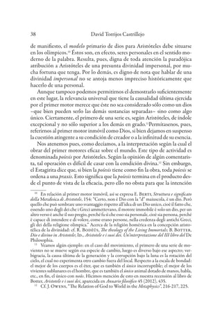 David Torrijos Castrillejo
38
de manifiesto, el modelo primario de dios para Aristóteles debe situarse
en los olímpicos.10
Éstos son, en efecto, seres personales en el sentido mo-
derno de la palabra. Resulta, pues, digna de toda atención la paradójica
atribución a Aristóteles de una presunta divinidad impersonal, por mu-
cha fortuna que tenga. Por lo demás, es digno de nota que hablar de una
divinidad impersonal no se antoja menos impreciso históricamente que
hacerlo de una personal.
Aunque tampoco podemos permitirnos el demostrarlo suficientemente
en este lugar, la relevancia universal que tiene la causalidad última ejercida
por el primer motor merece que éste no sea considerado sólo como un dios
–que bien pueden serlo las demás sustancias separadas– sino como algo
único. Ciertamente, el primero de una serie es, según Aristóteles, de índole
excepcional y no sólo superior a los demás en grado.11
Permítasenos, pues,
referirnos al primer motor inmóvil como Dios, si bien dejamos en suspenso
la cuestión atingente a su condición de creador o a la infinitud de su esencia.
Nos atenemos pues, como decíamos, a la interpretación según la cual el
obrar del primer motores eficaz sobre el mundo. Este tipo de actividad es
denominada poíesis por Aristóteles. Según la opinión de algún comentaris-
ta, tal operación es difícil de casar con la condición divina.12
Sin embargo,
el Estagirita dice que, si bien la poíesis tiene como fin la obra, toda poíesis se
ordena a una praxis. Esto significa que la poíesis termina en el producto des-
de el punto de vista de la eficacia, pero ello no obsta para que la intención
10
En relación al primer motor inmóvil, así se expresa E. Berti, Struttura e significato
della Metafisica di Aristotele, 154: “Certo, non è Dio con la “d” maiuscola, è un dio. Però
quello che può sembrare uno svantaggio rispetto all’idea di un Dio unico, cioè il fatto che,
essendo uno degli dei che i Greci ammettevano, il motore immobile è solo un dio, per un
altro verso è anche il suo pregio, perché fa sì che esso sia personale, cioè sia persona, perché
è capace di intendere e di volere, come erano persone, nella credenza degli antichi Greci,
gli dei della religione olimpica.” Acerca de la religión homérica en la concepción aristo-
télica de la divinidad: cf. R. Bodéüs, The theology of the Living Immortals; B. Botter,
Dio e divino in Aristotele; Id., Aristotele e i suoi dei. Un’interpretazione del III libro del De
Philosophia.
11
Veamos algún ejemplo: en el caso del movimiento, el primero de una serie de mo-
vientes no se mueve según esa especie de cambio, luego es diverso bajo ese aspecto; ver-
bigracia, la causa última de la generación y la corrupción bajo la luna es la rotación del
cielo, el cual no experimenta otro cambio fuera del local. Respecto a la escala de bondad:
el mejor de los cuerpos es el éter, que es también el único incorruptible; el mejor de los
vivientes sublunares es el hombre, que es también el único animal dotado de manos, habla,
etc., en fin, el único con noûs. Hicimos mención de esto en nuestra recensión al libro de
Botter, Aristotele e i suoi dei, aparecida en Anuario filosófico 45 (2012), 435.
12
Cf. J. Owens, “The Relation of God to World in the Metaphysics”, 216-217, 225.
 