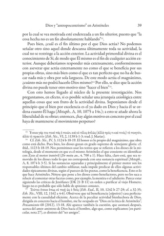 Dios y “antropocentrismo” en Aristóteles 39
por la cual se vea motivada esté enderezada a un fin ulterior, puesto que “la
cosa hecha no es un fin absolutamente hablando”13
.
Pues bien, ¿cuál es el fin último por el que Dios actúa? No podemos
señalar otro sino aquel donde descansa últimamente toda su actividad, la
cual no se restringe a la acción exterior. La actividad primordial divina es el
conocimiento de Sí, de modo que Él mismo es el fin de cualquier acción ex-
terior. Aunque deberíamos responder más extensamente, conformémonos
con aseverar que actúa externamente no como el que se beneficia por sus
propias obras, sino más bien como el que es tan perfecto que no ha de bus-
car nada más y obra por sola largueza. De este modo actúa el magnánimo,
¿cuánto más no podrá hacerlo Dios mismo?14
Por ello, se dice que la acción
divina no puede tener otro motivo sino “hacer el bien”15
.
Con esto hemos llegado al núcleo de la presente investigación. Nos
preguntamos, en efecto, si es posible señalar una jerarquía axiológica entre
aquellas cosas que son fruto de la actividad divina. Suponíamos desde el
principio que el bien por excelencia es el ya dado en Dios y hacia él se or-
dena cuanto Él haga (Metaph., Λ, 10, 1075 a 14s.); a esto se añade ahora la
liberalidad de su obrar; entonces, ¿hay algún motivo en concreto por el cual
haya de mantenerse el movimiento perpetuo?
13
Ἕνεκα γάρ του ποιεῖ πᾶς ὁ ποιῶν, καὶ οὐ τέλος ἁπλῶς (ἀλλὰ πρός τι καὶ τινός) τὸ ποιητόν,
ἀλλὰ τὸ πρακτόν (Eth. Nic., VI, 2, 1139 b 1-3; trad. J. Marías).
14
Cf. Eth. Nic., IV, 3, 1124 b 18-19. El honor es lo propio del magnánimo, que obra
como está dicho. Pues bien, los dioses gozan en grado supremo de semejante gloria: cf.
ibíd., 1123 b 18-19. Nos permitimos usar los textos que se refieren a los dioses de la mi-
tología, desde el momento en que es el mismo Aristóteles el que consiente en identificar
con Zeus al motor inmóvil (De motu an., 4, 700 a 1). Hace falta, claro está, que sea re-
movido de los dioses todo lo que no corresponda con una sustancia espiritual (Metaph.,
Λ, 8, 1074 b 3-5). Si las sustancias separadas y principalmente el primer motor son los
responsables últimos del cambio sublunar, nada impide predicar de ellos algunas activi-
dades típicamente divinas, según el parecer de los poetas, como la beneficencia. Esto es lo
que hace Aristóteles. Nótese que pone a los dioses como benefactores, pero no los saca a
relucir al comentar otras facetas como, por ejemplo, la mentira o el adulterio. Parece estar
siguiendo las críticas de Jenófanes (DK 21 B 11) en orden a purificar al viejo Homero;
luego no es probable que sólo hable de opiniones comunes.
15
Τούτου ἕνεκα ὅπως εὖ ποιῇ ὡς ὁ θεός (Eth. Eud., II, 10, 1242 b 27-29; cf. a 32-35;
Eth. Nic., VIII, 12, 1162 a 4-6). Obsérvese que tal beneficencia (eûpoíesis) casa perfecta-
mente con la causalidad eficiente. Acerca de la peculiar actividad bienhechora de Dios,
dirigida en concreto hacia el hombre, me he ocupado en “Dios en la ética de Aristóteles”,
Pensamiento 68 (2012), 13-18. Ahí aparece también la cuestión, que asomará después,
acerca del amor amistoso de Dios hacia el hombre, algo que, como explicamos (en parti-
cular, nota 27), es distinto del “ser amigos”.
 