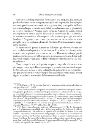 David Torrijos Castrillejo
40
No hemos sido los primeros en formularnos esta pregunta. De hecho, se
pueden descubrir varios intérpretes que ya la han respondido. Por ejemplo,
Averroes, ponía como motivo de toda la generación y corrupción subluna-
res, ocasionadas por el movimiento del cielo, nada menos que la generación
de los seres humanos.16
Aunque santo Tomás de Aquino no saque a relucir
esta explicación para la acción divina en su comentario de la Metafísica,
en sus obras sistemáticas afirma que el cielo se mueve para que surjan los
hombres.17
Pongamos como tercer representante de esta teoría a un autor
escogido entre los modernos, Franz C. Brentano. Permítasenos citar sus pa-
labras mismas:
La aparición del género humano en la historia puede considerarse con
toda verdad como la plenitud de los tiempos. El hombre, en efecto, y sobre
todo su parte espiritual por la que se parece a Dios tanto más que por la
parte corporal, parece ser el fin supremo a cuya consecución se dirige todo
el devenir terreno, y con éste, toda la ordenación y movimiento de las esfe-
ras celestes.18
Cierto es que la sentencia parece un poco exagerada y lo es más si se
piensa que, en ese lugar, Brentano no aporta gran documentación al respec-
to. Sin embargo, merece la pena indagar hasta qué punto el antropocentris-
mo que aparentemente Aristóteles profesa en distintas obras, pueda arrojar
alguna luz sobre la motivación del movimiento del cielo.
16
Cf. B. Canova, “Il Dio artefice, Sâni’ e il primo motore di Metafisica nella dottrina
teologica d’Averroe,” 133-138.
17
“Nam finis huius motus non potest esse nisi quoddam bonum intelligibile abstrac-
tum, propter quod movet substantia intelligens quae movet caelum, ut scilicet assequa-
tur eius similitudinem, in operando, et ut explicet in actu id quod virtute continetur in
illo intelligibili bono; et praecipue completio numeri electorum, propter quos omnia alia
esse videntur” (De spiritualibus creaturis, a. 6, in c.). El texto a pesar del cariz teológico,
constituye un paralelo textual del comentario a Metaph., Λ, 7, 1072 a 26 (S. Tomás: lect.
7, §2521). Sí es recordado que los animales y las plantas se ordenen hacia el hombre al
comentar Metaph., Λ, 10, 1075 a 16ss. (lect. 12, §2632).
18
F. C. Brentano, Aristoteles und seine Weltanschauung, 141: “Ist der Eintritt des
νοῦς in den Foetus der Augenblick seiner Vollendung, so kann das Auftreten des Mens-
chengeschlechts in der Geschichte recht eigentlich als die Fülle der Zeiten betrachtet
werden. Der Mensch, und insbesondere fein geistiger Teil, durch den er so viel mehr als
durch den leiblichen der Gottheit ähnlich ist, erscheint ja als das vornehmste Ziel, auf
dessen Erreichung die ganze irdische Entwicklung und nach dem, was wir früher sagten,
wenn diese, auch die ganze Ordnung und Bewegung der Himmelssphären ausgeht.” Para
la traducción española: Id., Aristóteles, 177.
 