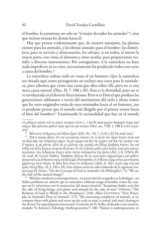 David Torrijos Castrillejo
42
el hombre, lo constituye no sólo en “el mejor de todos los animales”22
, sino
que incluso orienta los demás hacia él:
Hay que pensar evidentemente que, de manera semejante, las plantas
existen para los animales, y los demás animales para el hombre: los domés-
ticos para su servicio y alimentación; los salvajes, si no todos, al menos la
mayor parte, con vistas al alimento y otras ayudas, para proporcionar ves-
tidos y diversos instrumentos. Por consiguiente, si la naturaleza no hace
nada imperfecto ni en vano, necesariamente ha producido todos esos seres
a causa del hombre.23
La naturaleza ordena todo en vistas al ser humano. Que la naturaleza
sea situada aquí como protagonista no excluye una causa para la naturale-
za, pues sabemos que existe una causa que obra sobre ella, pero no es una
mera causa natural (Phys., II, 7. 198 a 36). Ésta es la divinidad, pues no se
ve involucrada en el devenir físico mismo. Pero si es Dios el que produce las
generaciones sublunares a través del movimiento del cielo y ahora vemos
que los seres originados están de suyo orientados hacia el ser humano, ¿no
es prudente pensar que el mundo esté dirigido por el primer motor hacia
el bien del hombre?24
Examinando la racionalidad que hay en el mundo
τὸ μεθόριον αὐτῶν καὶ τὸ μέσον ποτέρων ἐστίν (…) ἀεὶ δὲ κατὰ μικρὰν διαφορὰν ἕτερα πρὸ
ἑτέρων ἤδη φαίνεται μᾶλλον ζωὴν ἔχοντα καὶ κίνησιν (Hist. an., VIII, 1, 588 b 4-23 et pas-
sim).
22
Βέλτιστον ἄνθρωπος τῶν ἄλλων ζῴων (Eth. Nic., VI, 7, 1141 a 33-34; trad. mía).
23
Ὥστε ὁμοίως δῆλον ὅτι καὶ γενομένοις οἰητέον τά τε φυτὰ τὼν ζῴων ἕνεκεν εἶναι καὶ
τὰ ἄλλα ζῷα τῶν ἀνθρώπων χάριν, τὰ μὲν ἥμερα καὶ διὰ τὴν χρῆσιν καὶ διὰ τὴν τροφήν, τὼν
δ᾽αγρίων, εἰ μὴ μάντα, ἀλλὰ τά γε μλεῖστα τῆς τροφῆς καὶ ἄλλης βοηθείας ἕνεκεν, ἵνα καὶ
ἐσθὴς καὶ ἄλλα ὄργανα γίνηεται ἐξ αὐτῶν. Εἰ οὖν ἡ φύσις μηθὲν μέτε ἀτελὲς ποιεῖ μὲτε μάτην,
ἀναγκαὶον τῶν ἀνθρώπων ἕνεκεν αὐτὰ πάντα πεποιηκέναι τὴν φύσιν (Pol., I, 8, 1256 b 20-
22; trad. M. García Valdés). También: βέλτιον δὲ τὸ κατὰ φύσιν ἀρχικώτερον καὶ μᾶλλον
ἡγεμονικόν, ὡς ἄνθρώπος πρὸς τὰ ἄλλα ζῷα (Protreptikos, fr. 6 Ross); ὅμως οὕτως ᾠκονόμηται
χαριέντως ὥστε δοκεῖν τὰ ἄλλα θεὸν εἶναι τὸν ἄνθρωπον (ibíd., fr. 10c); ἐσμὲν γάρ πως καὶ
ἡμεὶς τέλος(Phys., II, 2, 194 a 35). Este último texto ha sido traducido de la siguiente ma-
nera por H. Seidl, “On the Concept of God in Aristotle’s De Philosophia”, 74: “We are
the end (of the natural things)”.
24
Muchos estudiosos contemporáneos –en particular los ocupados en la biología– no
hallan problema en admitir que la naturaleza sublunar tenga al hombre como fin, aun-
que no lo relacionen con la motivación del motor inmóvil: “Inanimate bodies exist for
the sake of living things, and plants and animals for the sake of man” (Owens, “The
Relation of God to World in the Metaphysics”, 218). Allan Gotthelf, “First Princi-
ples in Aristotle’s Parts of Animals”, 174: “The increasing complexity of animals, as we
compare them with plants and move up the scale to man, is noted, and man’s sharing in
the divine.”Es especialmente interesante el artículo de D. Sedley dedicado a esta materia,
titulado “Is Aristote’s Teleology Anthropocentric?”, 180: “Nature is anthropocentric to
 