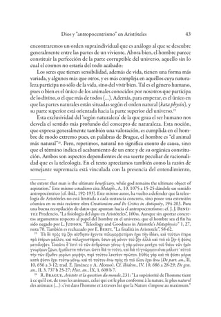 Dios y “antropocentrismo” en Aristóteles 43
encontraremos un orden supraindividual que es análogo al que se descubre
generalmente entre las partes de un viviente. Ahora bien, el hombre parece
constituir la perfección de la parte corruptible del universo, aquello sin lo
cual el cosmos no estaría del todo acabado:
Los seres que tienen sensibilidad, además de vida, tienen una forma más
variada, y algunos más que otros, y es más compleja en aquéllos cuya natura-
leza participa no sólo de la vida, sino del vivir bien. Tal es el género humano,
pues o bien es el único de los animales conocidos por nosotros que participa
de lo divino, o el que más de todos (…). Además, para empezar, es el único en
que las partes naturales están situadas según el orden natural (kata physin), y
su parte superior está orientada hacia la parte superior del universo.25
Esta exclusividad del ‘según naturaleza’ de la que goza el ser humano nos
desvela el sentido más profundo del concepto de naturaleza. Esta noción,
que expresa generalmente también una valoración, es cumplida en el hom-
bre de modo extremo pues, en palabras de Brague, el hombre es “el animal
más natural”26
. Pero, repetimos, natural no significa exento de causa, sino
que el término indica el acabamiento de un ente y de su orgánica constitu-
ción. Ambos son aspectos dependientes de esa suerte peculiar de racionali-
dad que es la teleología. En el texto apreciamos también como la razón de
semejante supremacía está vinculada con la presencia del entendimiento,
the extent that man is the ultimate beneficiary, while god remains the ultimate object of
aspiration.” Este mismo estudioso cita Metaph., Λ, 10, 1075 a 15-25 dándole un sentido
antropocéntrico (cf. ibíd., 192-193). Este mismo autor, ha vuelto a defender que la teleo-
logía de Aristóteles no está limitada a cada sustancia concreta, sino posee una extensión
cósmica en su más reciente obra Creationism and Its Critics in Antiquity, 194-203. Para
una buena recopilación de datos que apuntan hacia el antropocentrismo: cf. J. J. Benéi-
tez Prudencio, “La fisiología del logos en Aristóteles”, 160ss. Aunque sin aportar concre-
tos argumentos respecto al papel del hombre en el universo, que el hombre sea el fin ha
sido negado por L. Judson, “Teleology and Goodness in Aristotle’s Metaphysics” 1, 27,
nota 70. También es rechazado por E. Berti, “La finalità in Aristotele”, 58-62.
25
Τὰ δὲ πρὸς τῷ ζὴν αἴσθησιν ἔχοντα πολυμορφοτέραν ἔχει τὴν ἰδέαν, καὶ τούτων ἕτερα
πρὸ ἑτέρων μᾶλλον, καὶ πολυχουστέραν, ὅσων μὴ μόνον τοῦ ζῆν ἀλλὰ καὶ τοῦ εὖ ζῆν ἡ φύσις
μετείληφεν. Τοιοῦτο δ᾽ἐστὶ τὸ τῶν ἀνθρώπων γένος· ἢ γὰρ μόνον μετέχει τοῦ θείου τῶν ἡμῖν
γνωρίμων ζῴων, ἢ μάλιστα πάντων. ὥστε δἰά τε τοῦτο, καὶ διὰ τὸ γνώριμον εἶναι μάλιστ᾽αὐτοῦ
τὴν τῶν ἔξωθεν μορίων μορφήν, περὶ τούτου λεκτέον πρῶτον. Εὐθὺς γὰρ καὶ τὰ φύσει μόρια
κατὰ φύσιν ἔχει τούτῳ μόνῳ, καὶ τὸ τούτου ἄνω πρὸς τὸ τοῦ ὅλου ἔχει ἄνω (De part. an., II,
10, 656 a 3-12; trad. E. Jiménez y A. Alonso). Cf. Ibidem., IV, 10, 686 a 28-29; De gen.
an., II, 3, 737 b 25-27; Hist. an., IX, 1, 608 b 7.
26
R. Brague, Aristote et la question du monde, 231: “La supériorité de l’homme tient
à ce qu’il est, de tous les animaux, celui qui est le plus conforme à la nature, le plus naturel
des animaux (…): c’est dans l’homme et à travers lui que la Nature s’impose au maximum.”
 