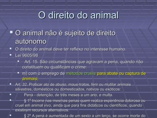 O direito do animal
 O animal não é sujeito de direito
   autonomo
 O direito do animal deve ter reflexo no interesse humano.
 Lei 9605/98
      Art. 15. São circunstâncias que agravam a pena, quando não
      constituem ou qualificam o crime:
     m) com o emprego de métodos cruéis para abate ou captura de
      animais;
 Art. 32. Praticar ato de abuso, maus-tratos, ferir ou mutilar animais
  silvestres, domésticos ou domesticados, nativos ou exóticos:
       Pena - detenção, de três meses a um ano, e multa.
       § 1º Incorre nas mesmas penas quem realiza experiência dolorosa ou
  cruel em animal vivo, ainda que para fins didáticos ou científicos, quando
  existirem recursos alternativos.
       § 2º A pena é aumentada de um sexto a um terço, se ocorre morte do
 