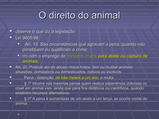 O direito do animal
 observe o que diz a legislação
 Lei 9605/98
      Art. 15. São circunstâncias que agravam a pena, quando não
      constituem ou qualificam o crime:
     m) com o emprego de métodos cruéis para abate ou captura de
      animais;
 Art. 32. Praticar ato de abuso, maus-tratos, ferir ou mutilar animais
  silvestres, domésticos ou domesticados, nativos ou exóticos:
       Pena - detenção, de três meses a um ano, e multa.
       § 1º Incorre nas mesmas penas quem realiza experiência dolorosa ou
  cruel em animal vivo, ainda que para fins didáticos ou científicos, quando
  existirem recursos alternativos.
       § 2º A pena é aumentada de um sexto a um terço, se ocorre morte do
  animal.

    
 