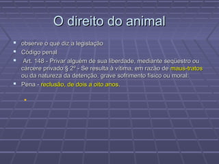 O direito do animal
 observe o que diz a legislação
 Código penal
  Art. 148 - Privar alguém de sua liberdade, mediante seqüestro ou
  cárcere privado:§ 2º - Se resulta à vítima, em razão de maus-tratos
  ou da natureza da detenção, grave sofrimento físico ou moral:
 Pena - reclusão, de dois a oito anos.

    
 