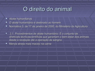 O direito do animal
   Abate humanitários
   O abate humanitário é destinado ao homem
   Normativa 3, de 17 de janeiro de 2000, do Ministério da Agricultura

 2.1. Procedimentos de abate humanitário: É o conjunto de
  diretrizes técnicascientíficas que garantam o bem-estar dos animais
  desde a recepção até a operação de sangria
 Menos stress mais maciez na carne
 