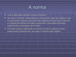 A norma
 A lei é feita pelo homem e para o homem
 Quando o homem desconsidera a lei natural, pode se sujeitar a ela
  na sua forma natural, mas insto não implica em dizer que o animal
  é o sujeito de direito normativo autonomo, pois estará sempre
  subordinado a interesse do homem
 O direito posto é destinado ao homem e não à natureza, esta
  possui suas próprias leis, as quais o homem está sujeito.
 