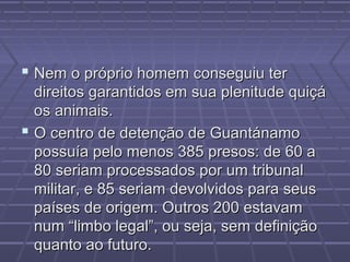 Nem o próprio homem conseguiu ter
  direitos garantidos em sua plenitude quiçá
  os animais.
 O centro de detenção de Guantánamo
  possuía pelo menos 385 presos: de 60 a
  80 seriam processados por um tribunal
  militar, e 85 seriam devolvidos para seus
  países de origem. Outros 200 estavam
  num “limbo legal”, ou seja, sem definição
  quanto ao futuro.
 