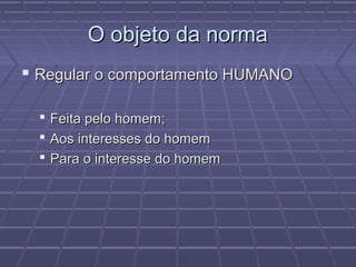 O objeto da norma
 Regular o comportamento HUMANO

   Feita pelo homem;
   Aos interesses do homem
   Para o interesse do homem
 