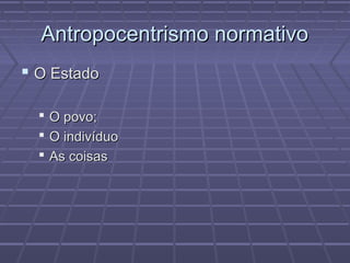 Antropocentrismo normativo
 O Estado

   O povo;
   O indivíduo
   As coisas
 