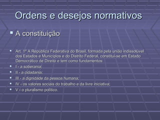Ordens e desejos normativos
 A constituição

 Art. 1º A República Federativa do Brasil, formada pela união indissolúvel
    dos Estados e Municípios e do Distrito Federal, constitui-se em Estado
    Democrático de Direito e tem como fundamentos:
   I - a soberania;
   II - a cidadania;
   III - a dignidade da pessoa humana;
   IV - os valores sociais do trabalho e da livre iniciativa;
   V - o pluralismo político.
 