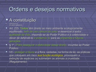 Ordens e desejos normativos
 A constituição
   CAPÍTULO VI
    DO MEIO AMBIENTE

 Art. 225. Todos têm direito ao meio ambiente ecologicamente
  equilibrado, bem de uso comum do povo e essencial à sadia
  qualidade de vida, impondo-se ao Poder Público e à coletividade o
  dever de defendê-lo e preservá- lo para as presentes e futuras
  gerações.
 § 1º - Para assegurar a efetividade desse direito, incumbe ao Poder
  Público:
 VII - proteger a fauna e a flora, vedadas, na forma da lei, as práticas
  que coloquem em risco sua função ecológica, provoquem a
  extinção de espécies ou submetam os animais a crueldade.
  (Regulamento)
 