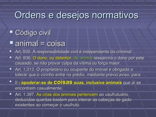Ordens e desejos normativos
 Código civil
 animal = coisa
 Art. 935. A responsabilidade civil é independente da criminal
 Art. 936. O dono, ou detentor, do animal ressarcirá o dano por este
  causado, se não provar culpa da vítima ou força maior.
 Art. 1.313. O proprietário ou ocupante do imóvel é obrigado a
  tolerar que o vizinho entre no prédio, mediante prévio aviso, para:
 II - apoderar-se de coisas suas, inclusive animais que aí se
  encontrem casualmente.
 Art. 1.397. As crias dos animais pertencem ao usufrutuário,
  deduzidas quantas bastem para inteirar as cabeças de gado
  existentes ao começar o usufruto.
 