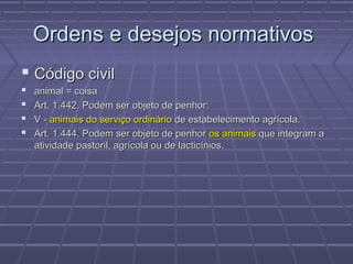 Ordens e desejos normativos
 Código civil
   animal = coisa
   Art. 1.442. Podem ser objeto de penhor:
   V - animais do serviço ordinário de estabelecimento agrícola.
   Art. 1.444. Podem ser objeto de penhor os animais que integram a
    atividade pastoril, agrícola ou de lacticínios.
 