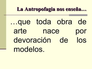 La Antropofagia nos enseña… … que toda obra de arte nace por devoración de los modelos. 