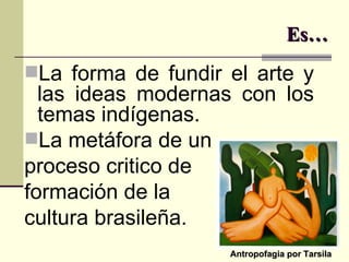 Es… La forma de fundir el arte y las ideas modernas con los temas indígenas. La metáfora de un proceso critico de  formación de la  cultura brasileña. Antropofagia por Tarsila 