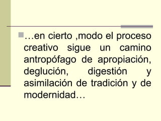 … en cierto ,modo el proceso creativo sigue un camino antropófago de apropiación, deglución, digestión y asimilación de tradición y de modernidad…   
