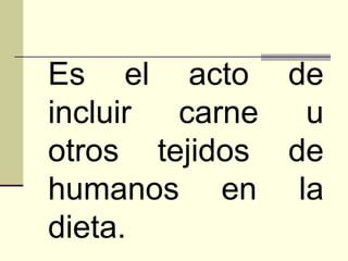 Es el acto de incluir carne u otros tejidos de humanos en la dieta. 