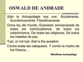 OSWALD DE ANDRADE Sólo la Antropofagia nos une. Socialmente. Económicamente. Filosóficamente.  Única ley del mundo. Expresión enmascarada de todos los individualismos, de todos los colectivismos. De todas las religiones. De todos los tratados de paz.  Tupi, or not tupi, that is the question.  Contra todas las catequesis. Y contra la madre de los Gracos…. Manifiesto Antropófago 