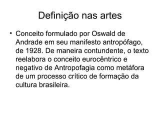 Definição nas artes Conceito formulado por Oswald de Andrade em seu manifesto antropófago, de 1928. De maneira contundente, o texto reelabora o conceito eurocêntrico e negativo de Antropofagia como metáfora de um processo crítico de formação da cultura brasileira. 