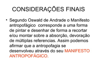 CONSIDERAÇÕES FINAIS Segundo Oswald de Andrade o Manifesto antropofágico  corresponde a uma forma de pintar e desenhar de forma a recortar e/ou montar sobre a absorção, devoração de múltiplas referencias. Assim podemos afirmar que a antropofagia se desenvolveu através do seu  MANIFESTO ANTROPOFÁGICO. 