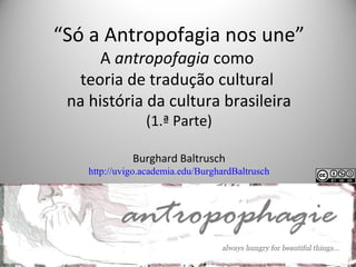 “Só a Antropofagia nos une”
A antropofagia como
teoria de tradução cultural
na história da cultura brasileira
(1.ª Parte)
Burghard Baltrusch
http://uvigo.academia.edu/BurghardBaltrusch
 