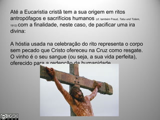 Até a Eucaristia cristã tem a sua origem em ritos
antropófagos e sacrifícios humanos (cf. também Freud, Tabu und Totem,
1912) com a finalidade, neste caso, de pacificar uma ira
divina:
A hóstia usada na celebração do rito representa o corpo
sem pecado que Cristo ofereceu na Cruz como resgate.
O vinho é o seu sangue (ou seja, a sua vida perfeita),
oferecido para a redenção da humanidade.
 