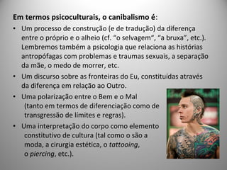 Em termos psicoculturais, o canibalismo é:
• Um processo de construção (e de tradução) da diferença
entre o próprio e o alheio (cf. “o selvagem“, “a bruxa”, etc.).
Lembremos também a psicologia que relaciona as histórias
antropófagas com problemas e traumas sexuais, a separação
da mãe, o medo de morrer, etc.
• Um discurso sobre as fronteiras do Eu, constituídas através
da diferença em relação ao Outro.
• Uma polarização entre o Bem e o Mal
(tanto em termos de diferenciação como de
transgressão de límites e regras).
• Uma interpretação do corpo como elemento
constitutivo de cultura (tal como o são a
moda, a cirurgia estética, o tattooing,
o piercing, etc.).
 