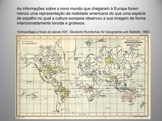 As informações sobre o novo mundo que chegaram à Europa foram
menos uma representação da realidade americana do que uma espécie
de espelho no qual a cultura europeia observou a sua imagem de forma
intencionadamente torcida e grotesca.
“Antropofagia a finais do século XIX“, Deutsche Rundschau für Geographie und Statistik, 1893
 