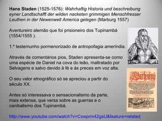 Hans Staden (1525-1576): Wahrhaftig Historia und beschreibung
eyner Landtschafft der wilden nacketen grimmigen Menschfresser
Leuthen in der Newenwelt America gelegen (Marburg 1557)
Aventureiro alemão que foi prisioneiro dos Tupinambá
(1554/1555 ).
1.º testemunho pormenorizado de antropofagia ameríndia.
Através de comentários pios, Staden apresenta-se como
uma espécie de Daniel na cova do leão, maltratado por
Selvagens e salvo devido à fé e às preces em voz alta.
O seu valor etnográfico só se apreciou a partir do
século XX.
Antes só interessava o sensacionalismo da parte,
mais extensa, que versa sobre as guerras e o
canibalismo dos Tupinambá.
http://www.youtube.com/watch?v=Cxwprm42gsU&feature=related
 