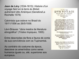 Jean de Léry (1534-1613): Histoire d’un
voyage faict en la terre du Brésil,
autrement dite Amérique (Genebra/La
Rochelle 1578)
Calvinista que esteve no Brasil do
19/11/1556 ao 26/5/1558.
Lévi-Strauss: “obra mestra da literatura
etnográfica” (Tristes tropiques, 1955)
Entre descrições da flora e fauna dá conta
da sua convivência com os Tupinambá.
Ao contrário do costume da época,
descreve os ameríndios como seres
humanos iguais ou, até, superiores aos
europeus.
 