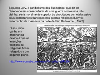 Segundo Léry, o canibalismo dos Tupinambá, que diz ter
observado em consequência de uma guerra contra uma tribu
vizinha, seria moralmente superior às atrocidades cometidas pelos
seus conterrâneos franceses nas guerras religiosas (Léry foi
testemunho da massacre da noite de São Bartolomeu, 1572).
O seu texto
ganha em
importância
devido à que as
intenções
políticas ou
religiosas ficam
relegados a um
segundo plano.
http://www.youtube.com/watch?v=tzWp1a0PuSA
 