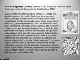 Pêro de Magalhães Gândavo (morreu 1579): História da Província Santa
Cruz a que vulgarmente chamamos Brasil (Lisboa, 1576)
Quando estes indios tomão alguns contrarios, se logo com
aquelle impeto os não matão, levão-nos vivos pera suas
aldêas (ou sejão portuguezes ou quaesquer outros indios
seus imigos), e tanto que chegão a suas casas lanção huma
corda mui grossa ao pescoço do cativo pera que não possa
fugir, e armão-lhe huma rede em que durma e dão-lhe huma
india moça, a mais fermosa e honrada que ha na aldêa, pera
que durma com elle, e tambem tenha cuidado de o guardar,
e não vai pera parte que não no acompanhe. Esta india tem
cargo de lhe dar muito bem de comer e beber; e depois de o
terem desta maneira cinco ou seis mezes ou o tempo que
querem, determinão de o matar; e fazem grandes 3 cerimonias
e festas aquelles dias, e aparelhão muitos vinhos pera se
embedarem, e fazem-nos da raiz duma herva que se chama
aypim, a qual fervem primeiro e depois de cozida mastigão-na
humas moças virgens espremem-na nuns potes grandes, e
dalli a tres ou quatro dias o bebe.
 